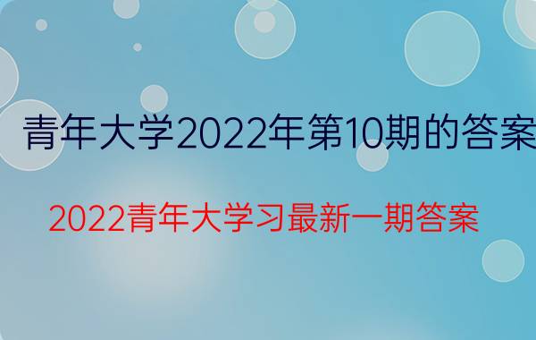 青年大学2022年第10期的答案 2022青年大学习最新一期答案